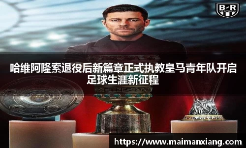 哈维阿隆索退役后新篇章正式执教皇马青年队开启足球生涯新征程